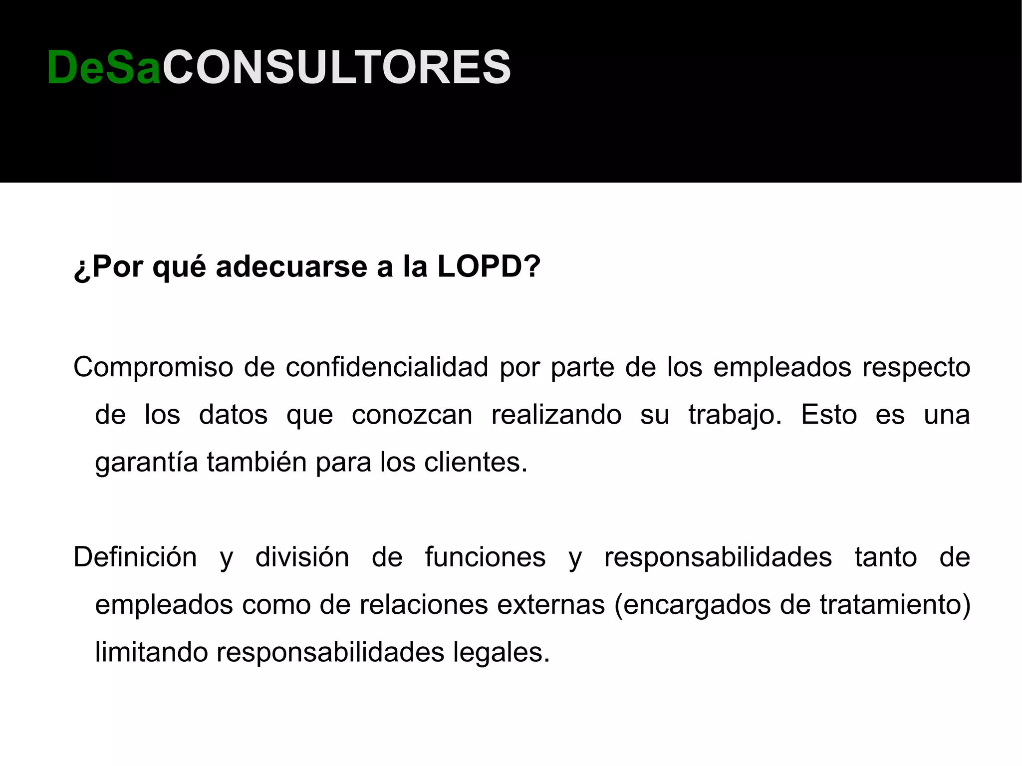 DeSaCONSULTORES



¿Por qué adecuarse a la LOPD?


Compromiso de confidencialidad por parte de los empleados respecto
 de los datos que conozcan realizando su trabajo. Esto es una
 garantía también para los clientes.


Definición y división de funciones y responsabilidades tanto de
 empleados como de relaciones externas (encargados de tratamiento)
 limitando responsabilidades legales.
 