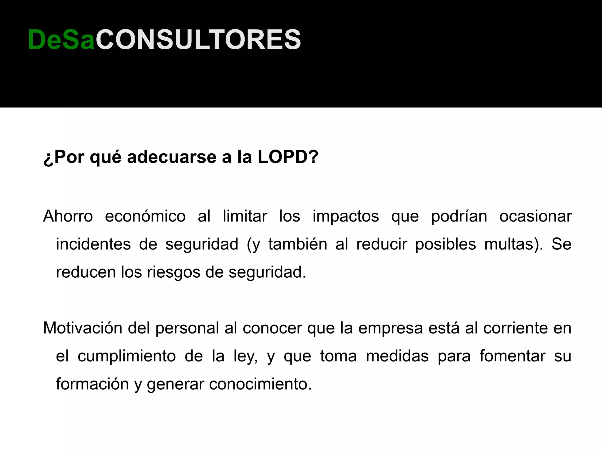 DeSaCONSULTORES



¿Por qué adecuarse a la LOPD?


Ahorro económico al limitar los impactos que podrían ocasionar
 incidentes de seguridad (y también al reducir posibles multas). Se
 reducen los riesgos de seguridad.


Motivación del personal al conocer que la empresa está al corriente en
 el cumplimiento de la ley, y que toma medidas para fomentar su
 formación y generar conocimiento.
 
