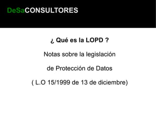 DeSaCONSULTORES



           ¿ Qué es la LOPD ?

         Notas sobre la legislación

          de Protección de Datos

     ( L.O 15/1999 de 13 de diciembre)
 