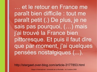 …  et le retour en France me paraît bien difficile : tout me paraît petit (.) De plus, je ne sais pas pourquoi, (…) mais j'ai trouvé la France bien pittoresque. Et puis il faut dire que par moment, j'ai quelques pensées nostalgiques (...). http://stargaet.over-blog.com/article-3177853.html Stage à l'international - Université de La Rochelle – le 2 octobre 2009 