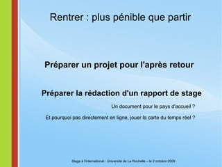 Rentrer : plus pénible que partir Préparer un projet pour l'après retour  Stage à l'international - Université de La Rochelle – le 2 octobre 2009 Préparer la rédaction d'un rapport de stage Un document pour le pays d'accueil ? Et pourquoi pas directement en ligne, jouer la carte du temps réel ? 