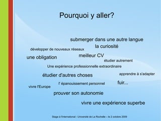 Pourquoi y aller? une obligation submerger dans une autre langue la curiosité  étudier d'autres choses  fuir... meilleur CV prouver son autonomie vivre une expérience superbe Stage à l'international - Université de La Rochelle – le 2 octobre 2009 Une expérience professionnelle extraordinaire développer de nouveaux réseaux apprendre à s'adapter l' épanouissement personnel étudier autrement vivre l'Europe 