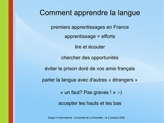 Comment apprendre la langue premiers apprentissages en France apprentissage = efforts lire et écouter   chercher des opportunités éviter le prison doré de vos amis français parler la langue avec d'autres « étrangers » « un faut? Pas graves !  »  :-) accepter les hauts et les bas Stage à l'international - Université de La Rochelle – le 2 octobre 2009 