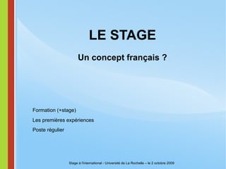 LE STAGE Un concept français ? Stage à l'international - Université de La Rochelle – le 2 octobre 2009 Formation (+stage) Poste régulier Les premières expériences 