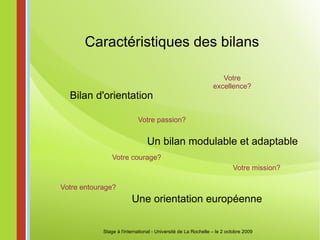 Caractéristiques des bilans Bilan d'orientation Un bilan modulable et adaptable Une orientation européenne Stage à l'international - Université de La Rochelle – le 2 octobre 2009 Votre courage? Votre passion? Votre mission? Votre excellence? Votre entourage? 