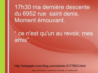 17h30 ma dernière descente du 6952 rue  saint denis. Moment émouvant. “  ce n'est qu'un au revoir, mes amis”. http://stargaet.over-blog.com/article-3177853.html Stage à l'international - Université de La Rochelle – le 2 octobre 2009 