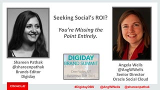 #DigidayDBS @AngWWells @shareenpathak
Shareen	
  Pathak	
  
@shareenpathak	
  
Brands	
  Editor	
  
Digiday	
  
Angela	
  Wells	
  
@AngWWells	
  
Senior	
  Director	
  
Oracle	
  Social	
  Cloud	
  
	
  
Seeking	
  Social’s	
  ROI?	
  	
  
	
  
You’re	
  Missing	
  the	
  	
  
Point	
  En1rely.	
  
	
  
	
  
	
  
	
  
	
  
	
  
	
  
 