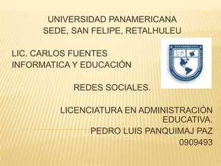 UNIVERSIDAD PANAMERICANA
     SEDE, SAN FELIPE, RETALHULEU

LIC. CARLOS FUENTES
INFORMATICA Y EDUCACIÓN

           REDES SOCIALES.

         LICENCIATURA EN ADMINISTRACIÓN
                             EDUCATIVA.
               PEDRO LUIS PANQUIMAJ PAZ
                                 0909493
 