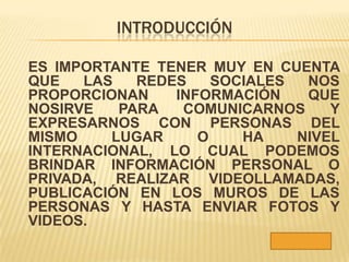 INTRODUCCIÓN

ES IMPORTANTE TENER MUY EN CUENTA
QUE   LAS   REDES    SOCIALES  NOS
PROPORCIONAN    INFORMACIÓN    QUE
NOSIRVE   PARA   COMUNICARNOS     Y
EXPRESARNOS CON PERSONAS DEL
MISMO    LUGAR     O    HA    NIVEL
INTERNACIONAL, LO CUAL PODEMOS
BRINDAR INFORMACIÓN PERSONAL O
PRIVADA, REALIZAR VIDEOLLAMADAS,
PUBLICACIÓN EN LOS MUROS DE LAS
PERSONAS Y HASTA ENVIAR FOTOS Y
VIDEOS.
 