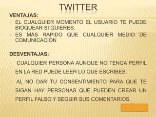 TWITTER
VENTAJAS:
 EL CUALQUIER MOMENTO EL USUARIO TE PUEDE
  BIOQUEAR SI QUIERES.
 ES MÁS RAPIDO QUE CUALQUIER MEDIO DE
  COMUNICACIÓN

DESVENTAJAS:
   CUALQUIER PERSONA AUNQUE NO TENGA PERFIL
    EN LA RED PUEDE LEER LO QUE ESCRIBES.
   AL NO DAR TU CONSENTIMIENTO PARA QUE TE
    SIGAN HAY PERSONAS QUE PUEDEN CREAR UN
    PERFIL FALSO Y SEGUIR SUS COMENTARIOS.
 