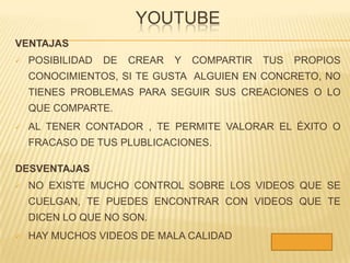 YOUTUBE
VENTAJAS
   POSIBILIDAD   DE   CREAR   Y   COMPARTIR   TUS   PROPIOS
    CONOCIMIENTOS, SI TE GUSTA ALGUIEN EN CONCRETO, NO
    TIENES PROBLEMAS PARA SEGUIR SUS CREACIONES O LO
    QUE COMPARTE.
   AL TENER CONTADOR , TE PERMITE VALORAR EL ÉXITO O
    FRACASO DE TUS PLUBLICACIONES.

DESVENTAJAS
   NO EXISTE MUCHO CONTROL SOBRE LOS VIDEOS QUE SE
    CUELGAN, TE PUEDES ENCONTRAR CON VIDEOS QUE TE
    DICEN LO QUE NO SON.
   HAY MUCHOS VIDEOS DE MALA CALIDAD
 