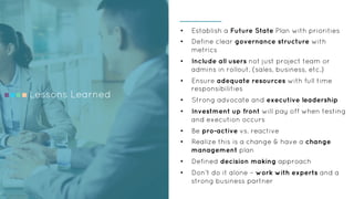 Lessons Learned
•  Establish a Future State Plan with priorities
•  Define clear governance structure with
metrics
•  Include all users not just project team or
admins in rollout. (sales, business, etc.)
•  Ensure adequate resources with full time
responsibilities
•  Strong advocate and executive leadership
•  Investment up front will pay off when testing
and execution occurs
•  Be pro-active vs. reactive
•  Realize this is a change & have a change
management plan
•  Defined decision making approach
•  Don’t do it alone – work with experts and a
strong business partner
 