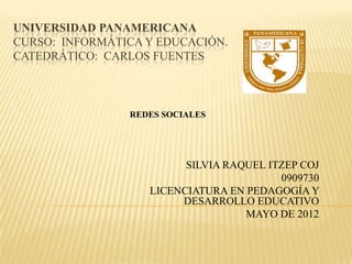 UNIVERSIDAD PANAMERICANA
CURSO: INFORMÁTICA Y EDUCACIÓN.
CATEDRÁTICO: CARLOS FUENTES



                REDES SOCIALES




                         SILVIA RAQUEL ITZEP COJ
                                         0909730
                   LICENCIATURA EN PEDAGOGÍA Y
                        DESARROLLO EDUCATIVO
                                   MAYO DE 2012
 