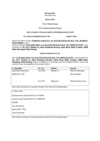 Borang DDA
(Peraturan 4A)
MALAYSIA
Negeri Pulau Pinang
Daerah Seberang Perai Selatan
AKTA HARTA PUSAKA KECIL (PEMBAHAGIAN) 1955
GUAMAN PEMBAHAGIAN NO. TAHUN 2014
Dalam Hal Harta Pusaka PARIMALATHASAN A/L RAJAMANICKAM (K.P. NO: 381108-07-
5234/3642005) simati
Petisyen daripada GUNASEGARAN A/L RAJAMANICKAM (K.P. NO: 600324-07-5375) yang
beralamat di No. 6317, Mukim 11, Jalan Kampung Bersatu, Jalan Besar Bukit Tengah, 14000
Bukit Mertajam, Pulau Pinang
SURAT PERSETUJUAN
Saya GUNASEGARAN A/L RAJAMANICKAM (K.P. NO: 600324-07-5375) yang beralamat di
No. 6317, Mukim 11, Jalan Kampung Bersatu, Jalan Besar Bukit Tengah, 14000 Bukit
Mertajam, Pulau Pinang dengan sesungguhnya serta dengan suci hati mengaku bahawa simati yang
tersebut di atas meninggalkan harta pusaka berikut:
A. Hakmilik No. Lot Mukim Daerah
Hakmilik Sementara
HS(D) No. 502
Lot 2482
Lot 339
Mukim 15
Seksyen 1
Daerah Seberang
Perai Selatan
Daerah Timur Laut
(Jika tidak mencukupi sila gunakan lampiran lain dan perlu ditandatangan)
A. Harta Alih:
Insuran Great Eastern Pin No: 8150842
Insuran Great Eastern Pin No: 58600768
KWSP
Am Assurance
Kereta PFT 7922
Akaun Maybank
(Jika tidak mencukupi sila gunakan lampiran lain dan perlu ditandatangan)
 