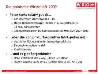 Die polnische Wirtschaft 2009Polen steht relativ gut da…BIP Wachstum 2009 etwa 0,5 - 1%starke Binnennachfrage (Treiber v.a. Bauwirtschaft),    38 Mio. Konsumenten„Konjunkturpaket“ EU-Subventionen: 67 Mrd. EUR 2007-2013…aber die Konjunkturlokomotive fährt gedrosselt…deutlicher Rückgang in der IndustrieproduktionEinbruch im AußenhandelKreditklemme… und es gibt SorgenkinderHohe Volatilität des Zloty, „Asset Deflation“Staatsfinanzen unter Druck (Defizit 2009 4,8%, 2010 7%)