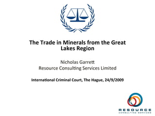  
	
  
	
  The	
  Trade	
  in	
  Minerals	
  from	
  the	
  Great	
  
Lakes	
  Region	
  
	
  
Nicholas	
  Garre-	
  
Resource	
  Consul2ng	
  Services	
  Limited	
  
	
  
Interna7onal	
  Criminal	
  Court,	
  The	
  Hague,	
  24/9/2009	
  	
  	
  
 