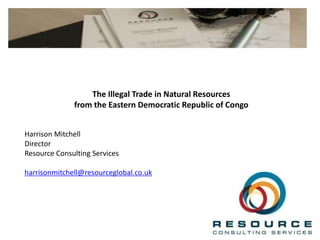 The Illegal Trade in Natural Resources
from the Eastern Democratic Republic of Congo
Harrison Mitchell
Director
Resource Consulting Services
harrisonmitchell@resourceglobal.co.uk
 