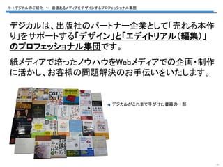 １-1.デジカルのご紹介 ～ 価値あるメディアをデザインするプロフェッショナル集団




デジカルは、出版社のパートナー企業として「売れる本作
り」をサポートする「デザイン」と「エディトリアル（編集）」
のプロフェッショナル集団です。
紙メディアで培ったノウハウをWebメディアでの企画・制作
に活かし、お客様の問題解決のお手伝いをいたします。


                                 デジカルがこれまで手がけた書籍の一部




                                                      -1-
 