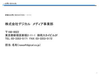 ―お問い合わせ先




 詳細はお問い合わせください ⇒⇒⇒




 株式会社デジカル メディア事業部

 〒160-0022
 東京都新宿区新宿2-11-1 御苑スカイビル2F
 TEL：03-3353-5171 FAX：03-3353-5172

 担当：名和（nawa@digical.co.jp）




                                     -7-
 