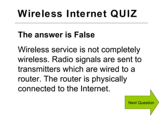 Wireless Internet QUIZ  Next Question The answer is False Wireless service is not completely wireless. Radio signals are sent to transmitters which are wired to a router. The router is physically connected to the Internet. 