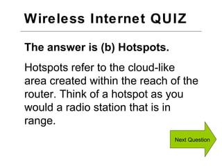 Wireless Internet QUIZ  Next Question The answer is (b) Hotspots. Hotspots refer to the cloud-like area created within the reach of the router. Think of a hotspot as you would a radio station that is in range. 