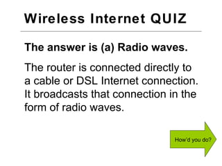 Wireless Internet QUIZ  The answer is (a) Radio waves. The router is connected directly to a cable or DSL Internet connection. It broadcasts that connection in the form of radio waves. Next Question 