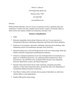 Edwin L. Collins Jr.
13019 Regal Oaks Bend Lane
Houston, Texas 77047
832-489-5598
eazymobil@aol.com
Summary
Dedicated Diesel Mechanic with over 30 years of experience in heavy equipment repair and
maintenance. Familiar with safety standards and all manner of repairs. Consistently adhere to
dealer, factory and company standards fro maintenance and repair work
Summary of Qualiﬁcations
• TWIC
• Dedicated, dependable, hard working Technician with over 21 years experience in
Transportation Operations, Maintenance Operations and Client and Customer Relations.
• Experience in rig mechanics, pneumatics, rebuilding, inspecting and overhauling, while
maintaining records of all maintenance and repair work carried out.
• Selected by Supervisors as the Lead Technician due to the level of Knowledge, Skills and
Abilities within the Transportation and Maintenance Industries.
• Trained on, maintained maintenance levels and coordinated efforts for maintenance as a
Supervisor in HD Diesel Electronics, Air conditioning Work (Freight Liner), Spicer
Transmissions, Tire and Wheel work, Air Brakes/Clutch Systems, Laser Alignment,
Emissions, Qual Electric systems, and Vehicle Inspections.
• Dynamic Client and Customer Service skills, mentoring, counseling and training
employees on their daily transportation duties and specialty skills with a Department of
Transportation Medical Examiners Certiﬁcation.
• Team Player working well in extremely diverse groups of individuals on a daily basis
with the ability to work independently.
• Forklift, CPR and First Aide training.
 