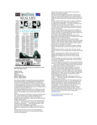 Chasing beauty; New book travels from bald prairie to the
New York fashion scene
Calgary Herald
Tue Nov 16 2010
Page: C1
Section: Real Life
Byline: Theresa Tayler
Source: Calgary Herald
When Richard Phibbs first spotted the young boy working at
the Calgary Stampede, the photographer was stopped in his
tracks by the stunning image of the picture-perfect child.
"I meant to just shoot the infield, but there was this kid there
at that grandstand that just struck me," says Phibbs, a world-
renowned fashion photographer who grew up in Calgary during
the '80s and now lives in New York.
The moment happened one summer when Phibbs was in town
visiting family. Armed with a press pass, he decided to head
down to the Stampede to shoot some candid westerns at the
rodeo.
But on his way into the grandstand, he came across the young
man, clearly decked out in a Calgary Stampede uniform --
practically a rite of passage for teens across Calgary, a
summer job spent toiling away, under the sun at the Greatest
Outdoor Show on Earth.
"I ended up with this portrait of this kid with beautiful black,
dark skin . . . and that with the contrast of a white cowboy
hat against the blue sky . . . I left that shot thinking, this is
what I love about photography," says Phibbs.
The photo of the unidentified Calgarian now hangs in the
Ralph Lauren flagship store on Madison Avenue, in New York
City.
Perhaps the child struck a chord with the photographer
because Phibbs could relate to this quintessential Calgary
summer work experience.
"My first job as a kid was sweeping floors at the Big Four
Building," says Phibbs, laughing.
How far the former Calgary lad has come. The 46-year-old
spends his days chasing beauty around the world, shooting
images of everyone from politicians such as Hillary Clinton to
movie stars and musicians such as Kate Winslet, Beyonce and
Bjork.
He's got a studio in New York, works on major ad campaigns
for style houses such as Ralph Lauren and the Gap and --
according to his mother Mary -- is so busy jet-setting around
the globe that he's "very hard to get hold of."
"He's busy, but that's OK. Sometimes, he'll phone and say 'oh,
I'm just in Tokyo.' That's how we know where he is that day,"
she says with a laugh.
Phibbs, a Henry Wisewood High School grad, left Calgary to
pursue an English and art history degree at the University of
Toronto, then later a communications and design degree from
the Parsons School of Design in New York.
His first book, aptly titled Chasing Beauty (power-House
Books, $60), was released this fall. It's a compilation of images
Phibbs has shot over the past decade.
Flipping through its pages uncovers a variety of unique
pictures: risque male and female nudes; a fierce boxer, gloves
raised for a fight; delicate flowers; Phibbs' dog Huck jumping
through the air; as well as several westerns, taken mainly in
Montana and on the outskirts of Calgary.
Near the end of the book is a picture of a teepee, standing
alone on the bald prairie, taken on Doc Seaman's ranch near
Calgary.
"My dad worked with Doc, so that's how I met him. He was
always very kind to me and would take me fishing with his dog
Duke."
Seaman, who passed away in 2009, was an owner of the
Calgary Flames hockey club. He was also known for his
philanthropic endeavours and his work in the oil and gas
industry.
"I am a minimalist and a purist in my work. I often wonder if
it's because of the big skies of Alberta that I was surrounded
by as a kid," says Phibbs.
"I recall the beauty of the lone barn or the lone grain elevator
that sits in a field surrounded by an enormous pool of blue sky
. . . I don't know if people in Calgary always really appreciate
or understand the beauty that surrounds them."
For Phibbs, beauty can be found everywhere. Some of his
work has a chic and sleek commercial fashion shoot look,
while other photos are sexually charged. Then, there are the
images that seem to come from Phibbs' past: starkly Albertan,
depicting all the western charm that is Calgary's conservative,
cowboy history. It's this creative incongruity that makes
Phibbs' photography so alluring.
"I hope this book will inspire and make people think for a
minute . . . The truth is, beauty is everywhere. You just have
to open your eyes," he says.
All of Phibbs' personal proceeds from Chasing Beauty will be
donated to animal rescue causes, as well as the Children of
Nowhere organization, a group cofounded by Phibbs, that
funds medical needs for children with HIV/AIDS in Romania
and elsewhere. "I travel around the world and I am
consistently shocked and horrified by the sheer volume of
suffering, particularly of both animals and kids," he says.
However, Phibbs adds he hopes his photos will help remind us
that where there is a dark side, there is always light.
calgaryherald.com
For more photos from Chasing Beauty, visit
calgaryherald.com/life
 