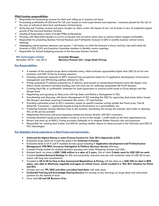 FP&A Function responsibilities:
 Responsible for Forecasting revenue by client and rolling up to business unit level;
 Forecasting profitability till GM level for full year based on trend experienced and expenses / measures planed for the rest of
the year at individual client level and Business Vertical level;
 Analyzing and Tracking revenue and gross margins by client, review the impact of new win & losses in view of projected organic
growth of the Insurance Business Vertical;
 Leading & Supervising a team of bright FP&A professionals;
 Working with Operations leaders to arrive at focused and corrective action plan to overturn below budget profitability.
 Responsible for presenting Business Vertical Revenue and Profitability forecast to CEO in monthly business vertical review
meetings.
 Highlighting critical business measures and success / risk factors on which the forecast is drawn and key risks built inside the
forecast to CEO, COO and Executive Committee members in Monthly review meetings;
 Responsible for Annual Budgeting exercise of the Insurance Business Vertical.
HCL Technologies Limited
November 2010 – July 2012
Associate Manager
(Business Finance Cell – Large Deals Pricing)
Key Responsibilities:
 A member of the exclusive large deals evaluation team, which evaluates opportunities higher than USD 25 mn for new
customers and USD 10 Mn for existing customers
 Creating commercial responses to RFP’s received from prospective clients for IT application development, infrastructure
management and Off-shoring solutions offered by HCL.
 Pricing customized IT solutions prepared by IT delivery team based on standardized financial norms like Region wise
Salary levels, standard overhead loading, and cost mark ups for achieving acceptable Net Profit Margins.
 Creating Deal P&L or profitability statement for each opportunity to analyze profit made at Gross Margin and Net
Margin level.
 Negotiating and agreeing on Deal price with Top Sales and Delivery Management in HCL.
 Coordinating and discussing with Senior Management of HCL including the CEO for approving deal prices below target
Net Margins and deals requiring investments like Assets / KT amortization
 Providing customized prices to HCL’s customers, based on specific customer pricing models like Fixed price, Time &
Materials, Transaction / application based pricing & Infrastructure as a service(IAAS) etc.
 Presenting Customer Saving’s Business Case to the customer, elucidating the savings the customer shall make on selecting
HCL as the service provider
 Negotiating Deal price and price impacting commercial clauses directly with HCL’s customers.
 Creating Sensitivity based price models in order to arrive at the margin / profit made on the final negotiated price
 Review and mark up of MSA’s, Pricing provisions (Schedule 4) to mitigate hidden financial risks and exposures
 Responsible for creating deal tracker and MIS for sending monthly reports on deals pursued to the Chairman and CEO of
HCL Technologies
Key Highlights during expericience in Deal Pricing and Commercials :
 Achieved the highest Rating in entire Finance function for Year 2013 Appraisals at EXL
 Evaluated large deals all around the globe from Americas to Europe.
 Evaluated deals in all IT and IT enabled services space including IT Application development and IT Infrastructure
Management, ITES BPO, Insurance Subrogation & Platform Business Service offerings;
 Created Pricing models for multiple locations spanning over India, Philippines, Europe and USA;
 Enabled deals win close to USD 1,000 million in a span of 2 years, Out of which 2 deals were for USD 350 mn each.
 Created Contract Renewal Strategy for EXL and successfully renewed contracts with combined value of USD 60 mn per
annum with long term commitments;
 Traveled to UK & US for face to face Commercial Negotiations & Pricing with the client on a USD 350 mn deal in BFSI
space, was able to effectively negotiate and agree on critical issues, which resulted in a ‘Win Win’ Situation for Client
and HCL
 Pursued and won TPI, GSO and other consultant lead deals with sales team.
 Conducted Training and Knowledge Sharing Sessions for passing on key learning’s on large deals and contractual
positions for the benefit of team
 Have valid US and UK Business Visa.
 