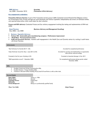 BMR Advisors
July 2008 – November 2010
Associate
(Transaction & Risk Advisory)
Key engagements undertaken:
Transaction Advisory Services: A part of the Transaction services group in BMR. Conducted several Financial Due Diligence reviews
for Private Equity firms, Private and high net worth individuals and Venture Capitalists. Independently led reviews of individual entities
and reported observations which would adjust the deal valuation.
Process and SOX advisory: Conducted Process and Sox advisory engagement involving Sox testing and implementation of BPM tool
(ARIS)
Grant Thornton
May 2006 – July 2008
(Business Advisory and Management Cosulting)
 Business / Specialist Advisory:
 Fortune 100 - Automobile parts manufacturing company – Performance improvement
 World Bank - Post procurement review
 Audit and Assurance Services : Assisted audit engagements in the Health Care and Ceramics sectors by working in audit teams
with Grant Thornton;
Achievements
“Best Performer for the Q4 2014” – EXL
Value Performer Award for May – June 2013 at EXL
Promoted in the first year of joining in HCL
“BMR appreciation award” – December 2008
Awarded for exceptional performance
Awarded for pursuing and implementing an organization
wide contract renewal strategy
Promoted to Associate Manager in Nov 2011
For exceptional performance during quarter ended
December 2008.
Skills
 Excellent Verbal and Written Communication skills;
 Excellent Business / Pricing Modeling Skills;
 Proficient in Microsoft Office including Word, Excel & PowerPoint as well as other tools.
Personal Details
Date of Birth January 4, 1986
Marital Status Married
Languages Known English,Hindi
Nationality
Family Background
Indian
Belong to a professionally qualified family
Place: New Delhi (Rajat Monga)
 