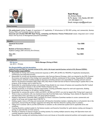 Career Summary
CA professional holding 9 years of experience in IT application, IT Infrastructure & ITES BPO pricing and commercials, Business
Finance, FP&A and Transaction Advisory Services.
Seasoned and chiseled ITES BPO Deal Pricing, contracting and Business Finance Professional closely integrated and in direct
liaison with Top brass of Management (Executive Committee)
Education
Chartered Accountant Year 2008
ICAI
Bachelor of Commerce (Honors) –
Rajdhani College, Delhi University (First Division)
Class XII –
CBSE
Year 2006
Year 2003
Work Experience
EXL Service
July 2012 – Till date
Senior Manager (Pricing & FP&A)
Key Responsibilities and Job description:
Leading Pricing and FP&A for Insurance vertical of EXL, which is the largest reported business vertical at EXL (Revenue $200M);
Pricing Function responsibilities:
 Responsible for Pricing and creating commercial responses on RFP’s, RFI’s & RFS’s for ITES BPO, IT Application development,
maintenance and integrated services;
 Responsible for driving and developing organization wide Contracts Renewal Strategy, which was inducted by the CFO. Created
the structure and approach of the strategy and responsible for effective maintenance of the strategy. Responsible for building
multiple scenario sensitivity enabled models for Executive Committee decisions and responsible for creating contracts renewal
deck for the Executive Committee (CEO, COO, CFO, CIO, Head of Client Services & Head of Outsourcing) to update them on the
progress of the strategy and its results thus far;
 Responsible for understanding business and creating Pricing Models for new stream of business and acquisitions like EXL Trumbull
(Insurance Subrogation Business in US) and EXL Platform Business services.
 Working exclusively on US delivery location opportunities. Creating profitability impact for each such opportunity. Building
pricing model and strategy for US delivery location business;
 Responsible for commercials section in MSA and SOW’s. All MSA and SOW’s can only be signed after Pricing team’s approval;
 Work in close co-ordination with cross functional teams like Front End Sales team, Technology Team, Solution & Migrations Team
and Operations Team, operating out of multi geographical locations;
 Holding a Deal Review Committee (DRC), consisting of at least 2 Executive Committee members to review commercials and
solution on all large and strategic deals (100 FTE +);
 Holding regular reviews of Pricing and commercials with Executive Committee members. Updating them on all potential risks in the
opportunity, incorporating the changes suggested and taking their final Go ahead for quoting prices to customer;
 Taking Part in customer calls to provide clarification to customers on the commercials quoted and its applicable terms and
conditions;
 Creating Sensitivity enabled models for the Business Leaders and Executive Committee for quick decision making and changes to
pricing on quick bids like an E-bid scenario;
 Working on initiatives to improve margins on existing business. By creating multiple scenarios along with Operations team and
creating respective impact on the profitability;
 Responsible for creating and maintaining standard norms and clauses on favorable commercial positions and exception approval;
Rajat Monga
CA, B.Com (Hons)
B-72, Sector 122, Noida-201301
+91-9910021111
Email: monga.rajat@gmail.com
 