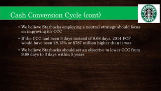 Cash Conversion Cycle (cont)
• We believe Starbucks employing a neutral strategy should focus
on improving it’s CCC
• If the CCC had been 3 days instead of 9.68 days, 2014 FCF
would have been 28.15% or $787 million higher than it was
• We believe Starbucks should set an objective to lower CCC from
9.68 days to 3 days within 5 years
 