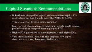 Capital Structure Recommendations
• If Starbucks changed it’s capital structure to 80% equity 20%
debt Ceteris Paribas it would lower the WACC to 5.96%.
• This is nearly a 100 basis points reduction
• Lower of cost of capital means more new projects would become
profitable and be accepted meaning higher FCF.
• Higher FCF generation on current projects, and higher EVA.
• Very little additional risk with this proposed new capital
structure, and a very large potential return
 