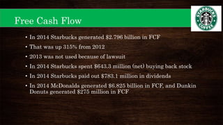 Free Cash Flow
• In 2014 Starbucks generated $2.796 billion in FCF
• That was up 315% from 2012
• 2013 was not used because of lawsuit
• In 2014 Starbucks spent $643.3 million (net) buying back stock
• In 2014 Starbucks paid out $783.1 million in dividends
• In 2014 McDonalds generated $6.825 billion in FCF, and Dunkin
Donuts generated $275 million in FCF
 