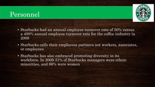Personnel
• Starbucks had an annual employee turnover rate of 50% versus
a 400% annual employee turnover rate for the coffee industry in
2009
• Starbucks calls their employees partners not workers, associates,
or employees
• Starbucks has also embraced promoting diversity in its
workforce. In 2009 31% of Starbucks managers were ethnic
minorities, and 66% were women
 