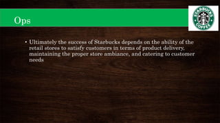 Ops
• Ultimately the success of Starbucks depends on the ability of the
retail stores to satisfy customers in terms of product delivery,
maintaining the proper store ambiance, and catering to customer
needs
 