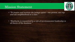 • “To inspire and nurture the human spirit – one person, one cup
and one neighborhood at a time.”
• “Starbucks is committed to a role of environmental leadership in
all facets of the business.”
Mission Statement
 