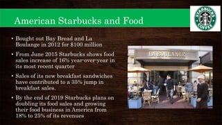 American Starbucks and Food
• Bought out Bay Bread and La
Boulange in 2012 for $100 million
• From June 2015 Starbucks shows food
sales increase of 16% year-over-year in
its most recent quarter
• Sales of its new breakfast sandwiches
have contributed to a 35% jump in
breakfast sales.
• By the end of 2019 Starbucks plans on
doubling its food sales and growing
their food business in America from
18% to 25% of its revenues
 