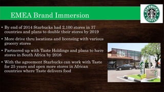 EMEA Brand Immersion
• By end of 2014 Starbucks had 2,100 stores in 37
countries and plans to double their stores by 2019
• More drive thru locations and licensing with various
grocery stores
• Partnered up with Taste Holdings and plans to have
stores in South Africa by 2016
• With the agreement Starbucks can work with Taste
for 25 years and open more stores in African
countries where Taste delivers food
 