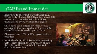 CAP Brand Immersion
• According to their last annual total from
2014 Starbucks has 80,000 partners in 4,600
stores in 15 countries with 12 million
transactions every week in this region
• They have been extremely successful at
catering to the local customer for example
size of Starbucks are larger in China
• Charges about 10% to 20% more for their
products
• As of March 18, 2015 Starbucks teamed up
with Tingyi Holdings Corp. which allows
them to use their manufacturing and
distribution centers
 