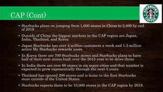 CAP (Cont)
• Starbucks plans on jumping from 1,600 stores in China to 3,400 by end
of 2019
• Outside of China the biggest markets in the CAP region are Japan,
India, Thailand, and Korea
• Japan Starbucks has over 4 million customers a week and 1.3 million
active My Starbucks rewards users
• In Korea there are 700 Starbucks stores and Starbucks plans to have
half of their next stores built over the 2015 year to be drive thrus
• In India there are over 60 stores in six major cities and that number is
expected to grow exponentially through the next 5 years
• Thailand has opened 200 stores and is home to the first Starbucks
store outside of the United States
• Starbucks expects there to be 10,000 stores in the CAP region by 2019.
 