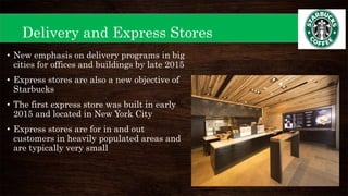 Delivery and Express Stores
• New emphasis on delivery programs in big
cities for offices and buildings by late 2015
• Express stores are also a new objective of
Starbucks
• The first express store was built in early
2015 and located in New York City
• Express stores are for in and out
customers in heavily populated areas and
are typically very small
 