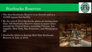 Starbucks Reserves
• The first Starbucks Reserve is in Seattle and is a
15,000 square foot facility
• By the end of 2015 Starbucks plans on having more
than 100 Starbucks Reserve stores in major cities
around the United States including Chicago, Los
Angeles, New York, San Francisco, and Washington
DC
• Starbucks plans on having their first Starbucks
Reserve in Asia in 2016.
 