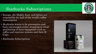 Starbucks Subscriptions
• Europe, the Middle East, and Africa are
responsible for half of the world’s coffee
consumption
• Starbucks wants to be preemptive and
have encouraged online shopping or retail
purchasing of their equipment such as
coffee and espresso makers and their K-
Cups
• Starbucks Subscriptions
 