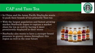 CAP and Tazo Tea
• In China and the Asian Pacific Starbucks wants
to push their brands of tea primarily Tazo tea
• With the largest population and fastest growing
market Starbucks hopes to capture a market
share for tea as well by having it more
prominently displayed in their stores
• Starbucks also wants to have a stronger brand
presence in grocery stores throughout this
region as well in the near future
 