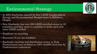 Environmental Strategy
• In 2005 Starbucks opened its first LEED (Leadership in
Energy and Environmental Design) store in Hillsboro,
Oregon
• Now Starbucks has over 650 LEED certified stores in 19
countries and they want to continue to make each new
store LEED certified
• Emphasis on recycling
• Discounts if you use tumblers
• Starbucks roasting and distribution center in York,
Pennsylvania was certified as 100% landfill diversion by
Underwriters Laboratory
 