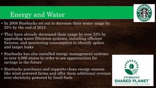 Energy and Water
• In 2008 Starbucks set out to decrease their water usage by
25% by the end of 2015
• They have already decreased their usage by over 23% by
upgrading water filtration systems, installing efficient
fixtures, and monitoring consumption to identify spikes
and target leaks
• Starbucks has also installed energy management systems
in over 4,000 stores in order to see opportunities for
savings in the future
• Starbucks purchases and supports clean energy sources
like wind powered farms and offer them additional revenue
over electricity powered by fossil fuels
 