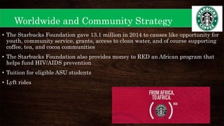 Worldwide and Community Strategy
• The Starbucks Foundation gave 13.1 million in 2014 to causes like opportunity for
youth, community service, grants, access to clean water, and of course supporting
coffee, tea, and cocoa communities
• The Starbucks Foundation also provides money to RED an African program that
helps fund HIV/AIDS prevention
• Tuition for eligible ASU students
• Lyft rides
 