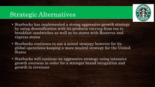 Strategic Alternatives
• Starbucks has implemented a strong aggressive growth strategy
by using diversification with its products varying from tea to
breakfast sandwiches as well as its stores with Reserves and
express stores
• Starbucks continues to use a mixed strategy however for its
global operations keeping a more neutral strategy for the United
States
• Starbucks will continue an aggressive strategy using intensive
growth overseas in order for a stronger brand recognition and
growth in revenues
 