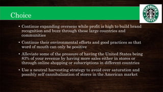Choice
• Continue expanding overseas while profit is high to build brand
recognition and buzz through these large countries and
communities
• Continue their environmental efforts and good practices so that
word of mouth can only be positive
• Alleviate some of the pressure of having the United States being
83% of your revenue by having more sales either in stores or
through online shopping or subscriptions in different countries
• Use a neutral harvesting strategy to avoid over saturation and
possibly self cannibalization of stores in the American market
 